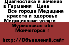 Диагностика и лечение в Германии › Цена ­ 59 000 - Все города Медицина, красота и здоровье » Медицинские услуги   . Мурманская обл.,Мончегорск г.